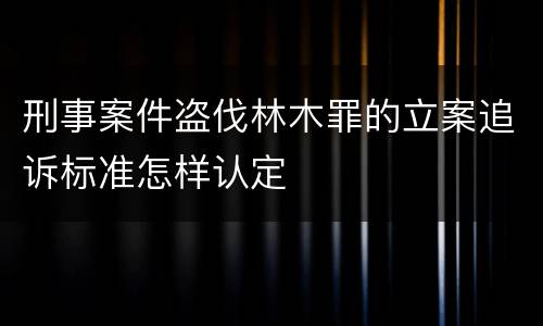 刑事案件盗伐林木罪的立案追诉标准怎样认定