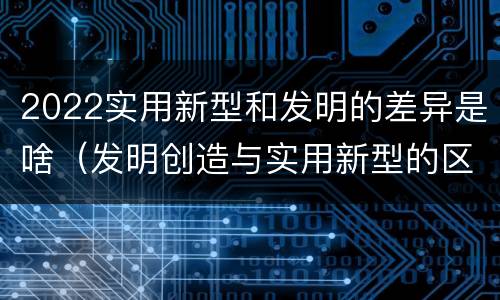 2022实用新型和发明的差异是啥（发明创造与实用新型的区别）