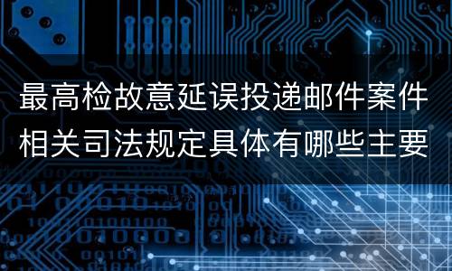 最高检故意延误投递邮件案件相关司法规定具体有哪些主要内容