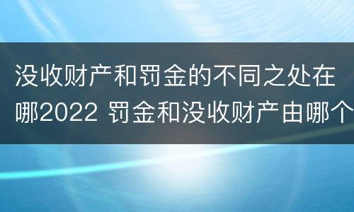 没收财产和罚金的不同之处在哪2022 罚金和没收财产由哪个机关执行