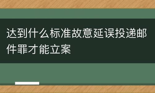 达到什么标准故意延误投递邮件罪才能立案