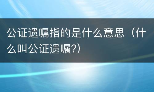 公证遗嘱指的是什么意思（什么叫公证遗嘱?）