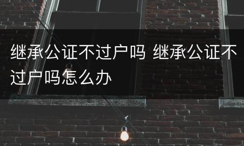 继承公证不过户吗 继承公证不过户吗怎么办