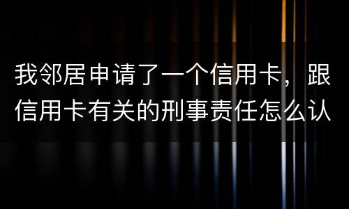 我邻居申请了一个信用卡，跟信用卡有关的刑事责任怎么认定啊