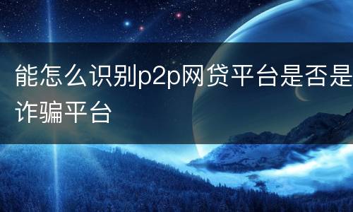 能怎么识别p2p网贷平台是否是诈骗平台