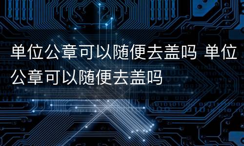 单位公章可以随便去盖吗 单位公章可以随便去盖吗