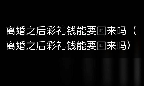 离婚之后彩礼钱能要回来吗（离婚之后彩礼钱能要回来吗）