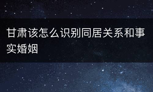 甘肃该怎么识别同居关系和事实婚姻