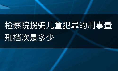 检察院拐骗儿童犯罪的刑事量刑档次是多少