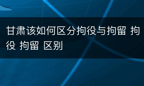 甘肃该如何区分拘役与拘留 拘役 拘留 区别