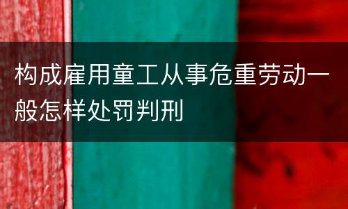 构成雇用童工从事危重劳动一般怎样处罚判刑