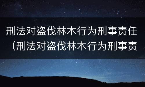 刑法对盗伐林木行为刑事责任（刑法对盗伐林木行为刑事责任的定义）