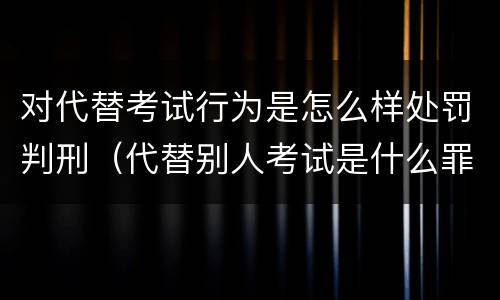 对代替考试行为是怎么样处罚判刑（代替别人考试是什么罪）