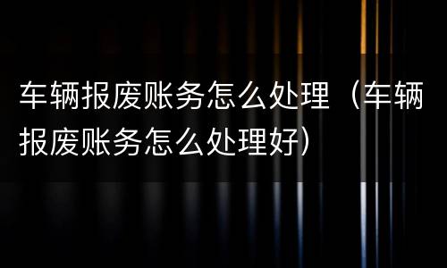 车辆报废账务怎么处理（车辆报废账务怎么处理好）