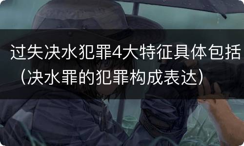 过失决水犯罪4大特征具体包括（决水罪的犯罪构成表达）
