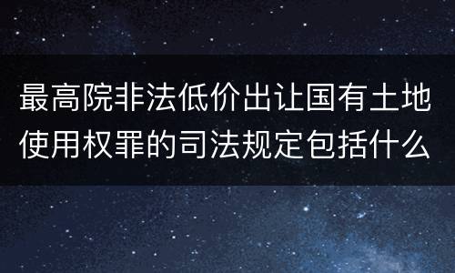 最高院非法低价出让国有土地使用权罪的司法规定包括什么内容