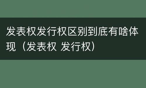 发表权发行权区别到底有啥体现（发表权 发行权）