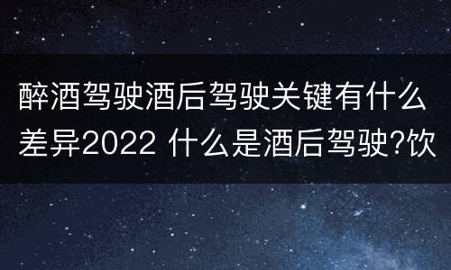 醉酒驾驶酒后驾驶关键有什么差异2022 什么是酒后驾驶?饮酒驾驶与醉酒驾驶的区别是什么?
