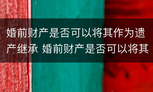 婚前财产是否可以将其作为遗产继承 婚前财产是否可以将其作为遗产继承人