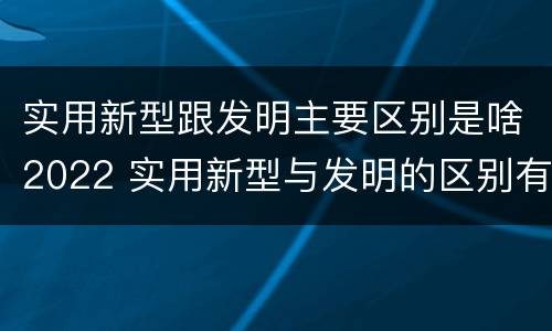 实用新型跟发明主要区别是啥2022 实用新型与发明的区别有哪些