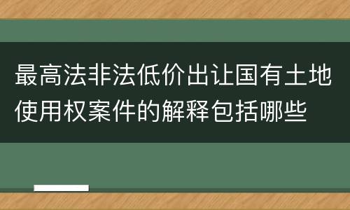 最高法非法低价出让国有土地使用权案件的解释包括哪些