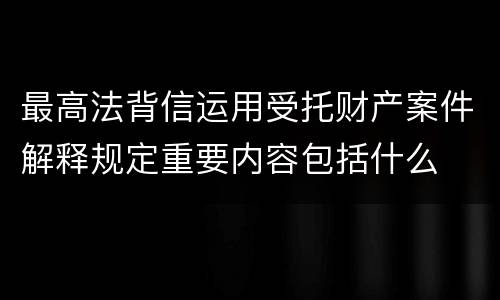 最高法背信运用受托财产案件解释规定重要内容包括什么