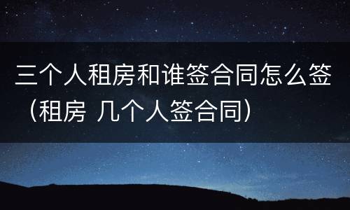 三个人租房和谁签合同怎么签（租房 几个人签合同）