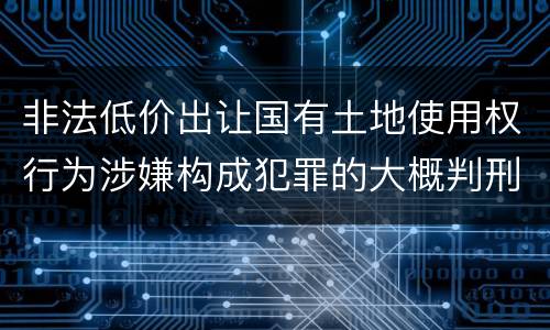 非法低价出让国有土地使用权行为涉嫌构成犯罪的大概判刑多久
