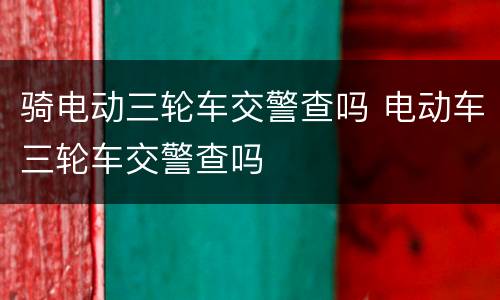 骑电动三轮车交警查吗 电动车三轮车交警查吗