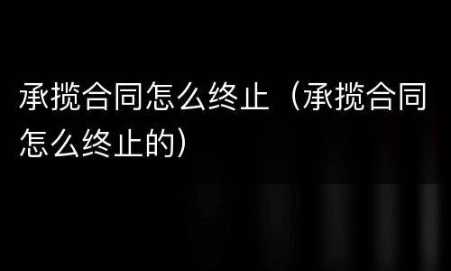 承揽合同怎么终止（承揽合同怎么终止的）