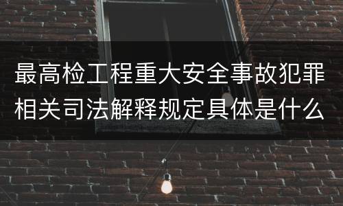 最高检工程重大安全事故犯罪相关司法解释规定具体是什么主要内容