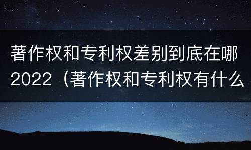 著作权和专利权差别到底在哪2022（著作权和专利权有什么区别）