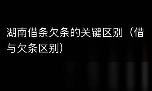 湖南借条欠条的关键区别（借与欠条区别）