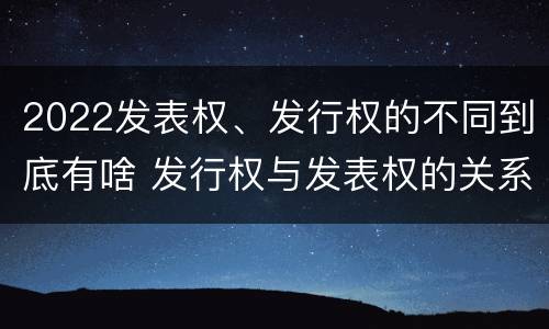 2022发表权、发行权的不同到底有啥 发行权与发表权的关系