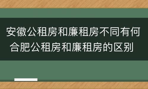 安徽公租房和廉租房不同有何 合肥公租房和廉租房的区别