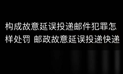 构成故意延误投递邮件犯罪怎样处罚 邮政故意延误投递快递