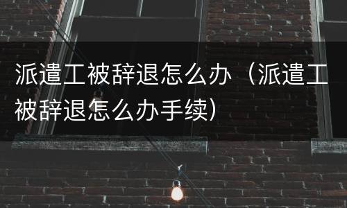 派遣工被辞退怎么办（派遣工被辞退怎么办手续）