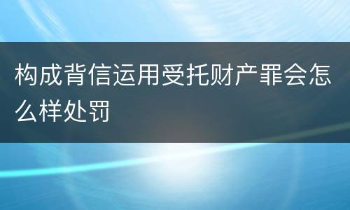 构成背信运用受托财产罪会怎么样处罚
