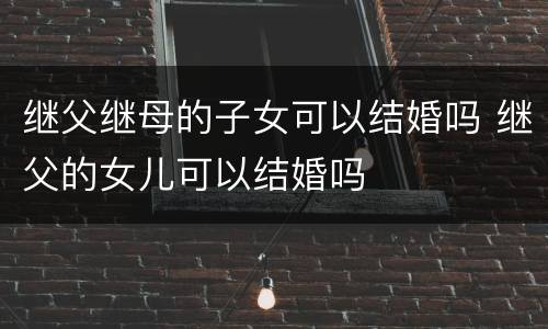 继父继母的子女可以结婚吗 继父的女儿可以结婚吗