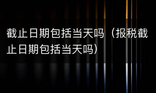 截止日期包括当天吗（报税截止日期包括当天吗）