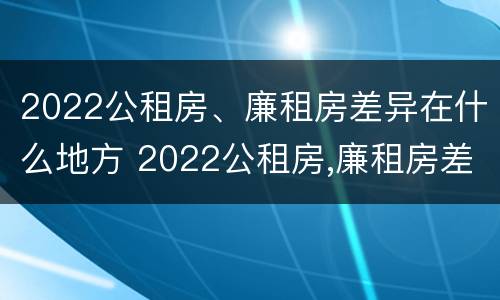 2022公租房、廉租房差异在什么地方 2022公租房,廉租房差异在什么地方查