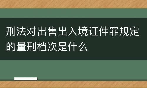 刑法对出售出入境证件罪规定的量刑档次是什么