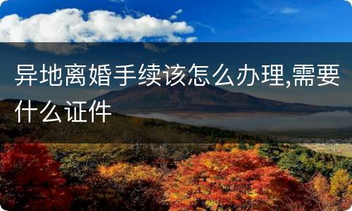 异地离婚手续该怎么办理,需要什么证件