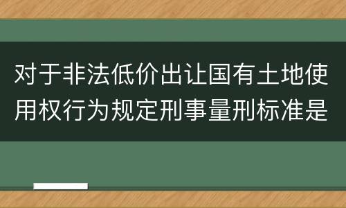对于非法低价出让国有土地使用权行为规定刑事量刑标准是怎样