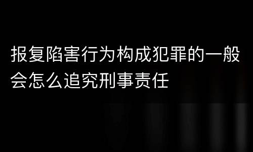 报复陷害行为构成犯罪的一般会怎么追究刑事责任