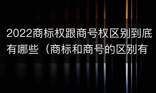 2022商标权跟商号权区别到底有哪些（商标和商号的区别有哪些?）