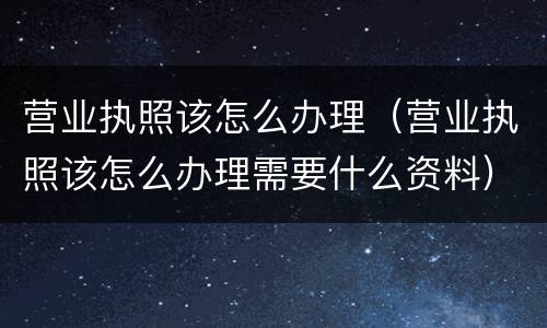 营业执照该怎么办理（营业执照该怎么办理需要什么资料）
