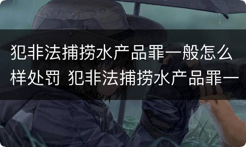 犯非法捕捞水产品罪一般怎么样处罚 犯非法捕捞水产品罪一般怎么样处罚呢