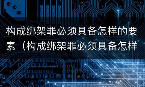 构成绑架罪必须具备怎样的要素（构成绑架罪必须具备怎样的要素呢）