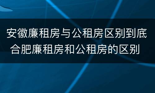 安徽廉租房与公租房区别到底 合肥廉租房和公租房的区别
